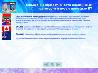 Повышение эффективности иноязычной подготовки в вузе с помощью ИТ Цель настоящего исследования : теоретически обосновать и разработать комплекс педагогических условий для повышения эффективности формирования иноязычной компетентности путем использования новейших информационных технологий в учебном процессе вуза. Объект : иноязычная подготовка с использованием информационных технологий в системе высшего образования на примере специальности ”Международное право”.   Предмет : повышение эффективности формирования иноязычной компетентности у студентов международного права через современные информационные технологии.   