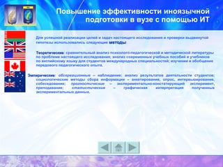 Повышение эффективности иноязычной подготовки в вузе с помощью ИТ Для успешной реализации целей и задач настоящего исследования и проверки выдвинутой гипотезы использовались следующие  методы : Теоретические : сравнительный анализ психолого-педагогической и методической литературы по проблеме настоящего исследования; анализ современных учебных пособий и учебников по английскому языку для студентов международных специальностей; изучении и обобщение передового педагогического опыта.   Эмпирические :  обсервационные  – наблюдение; анализ результатов деятельности студентов; социологические методы сбора информации – анкетирование, опрос, интервьюирование, собеседование;  прогностические  – экспериментально-констатирующий эксперимент, преподавание;  статистические  – графическая интерпретация полученных экспериментальных данных. 