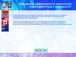 Повышение эффективности иноязычной подготовки в вузе с помощью ИТ Информационная система Интернет предлагает своим пользователям многообразие информационных ресурсов: веб-страницы всех газет мира на английском языке, страноведческие сайты, энциклопедии.  Студенты на практических занятиях по иностранному языку работают, используя компьютерные словари, работают также в страноведческих сайтах, которые дают возможность получить полезную информацию о быте и культуре страны изучаемого языка.   