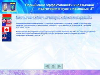 Повышение эффективности иноязычной подготовки в вузе с помощью ИТ Выделены основные требования к предъявляемому учебному материалу: аутентичность, актуальность и объективность. Особо важен правильный выбор формата представления.  Современные информационные технологии позволяют учащимся  самим назначать себе задания, контролировать выполнение заданий, а также выбирать и проходить учебные и итоговые тесты.   Компьютерные программы индивидуализированного обучения языкам обычно представляют собой некоторые законченные курсы, предназначенные для начального обучения, совершенствования языка и т.д. 