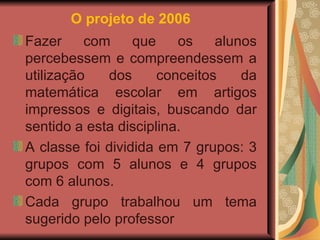 O projeto de 2006   Fazer com que os alunos percebessem e compreendessem a utilização dos conceitos da matemática escolar em artigos impressos e digitais, buscando dar sentido a esta disciplina. A classe foi dividida em 7 grupos: 3 grupos com 5 alunos e 4 grupos com 6 alunos.  Cada grupo trabalhou um tema sugerido pelo professor  