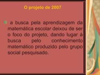 O projeto de 2007   a busca pela aprendizagem da matemática escolar deixou de ser o foco do projeto, dando lugar à busca pelo conhecimento matemático produzido pelo grupo social pesquisado. 