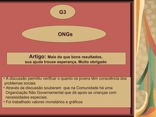 G3 ONGs Artigo:  Mais do que bons resultados,  sua ajuda trouxe esperança. Muito obrigado   A discussão permitiu verificar o quanto os jovens têm consciência dos problemas sociais Através da discussão souberam  que na Comunidade há uma Organização Não Governamental que dá apoio as crianças com  necessidades especiais. Foi trabalhado valores monetários e gráficos 