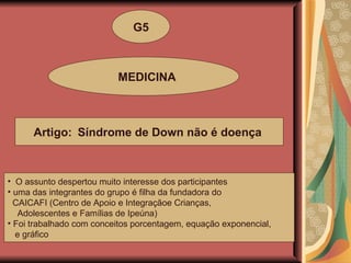 G5 MEDICINA Artigo:  Síndrome de Down não é doença   O assunto despertou muito interesse dos participantes uma das integrantes do grupo é filha da fundadora do  CAICAFI (Centro de Apoio e Integraçãoe Crianças, Adolescentes e Famílias de Ipeúna)  Foi trabalhado com conceitos porcentagem, equação exponencial, e gráfico 