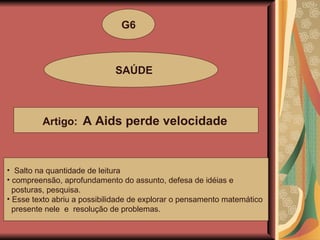 G6 SAÚDE Artigo:  A Aids perde velocidade   Salto na quantidade de leitura compreensão, aprofundamento do assunto, defesa de idéias e  posturas, pesquisa. Esse texto abriu a possibilidade de explorar o pensamento matemático presente nele  e  resolução de problemas. 