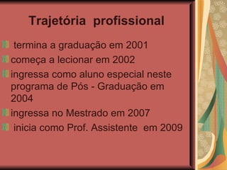 Trajetória  profissional   termina a graduação em 2001 começa a lecionar em 2002 ingressa como aluno especial neste programa de Pós - Graduação em 2004 ingressa no Mestrado em 2007  inicia como Prof. Assistente  em 2009  