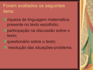 Foram avaliados os seguintes itens: riqueza de linguagem matemática presente no texto escolhido;  participação na discussão sobre o texto;  questionário sobre o texto; resolução das situações-problema. 