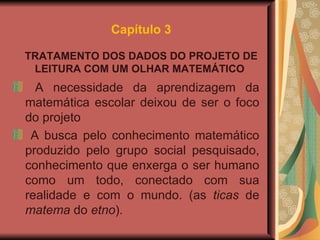 Capítulo 3 TRATAMENTO DOS DADOS DO PROJETO DE LEITURA COM UM OLHAR MATEMÁTICO   A necessidade da aprendizagem da matemática escolar deixou de ser o foco do projeto A busca pelo conhecimento matemático produzido pelo grupo social pesquisado, conhecimento que enxerga o ser humano como um todo, conectado com sua realidade e com o mundo. (as  ticas  de  matema  do  etno ).  
