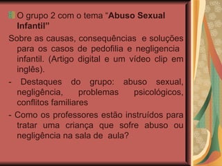 O grupo 2 com o tema “ Abuso Sexual Infantil”  Sobre as causas, consequências  e soluções para os casos de pedofilia e negligencia  infantil. (Artigo digital e um vídeo clip em inglês). - Destaques do grupo: abuso sexual, negligência, problemas psicológicos, conflitos familiares  - Como os professores estão instruídos para tratar uma criança que sofre abuso ou negligência na sala de  aula?  