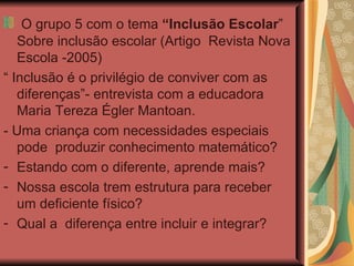 O grupo 5 com o tema  “Inclusão Escolar ”  Sobre inclusão escolar (Artigo  Revista Nova Escola -2005)  “  Inclusão é o privilégio de conviver com as diferenças”- entrevista com a educadora  Maria Tereza Égler Mantoan. - Uma criança com necessidades especiais  pode  produzir conhecimento matemático? Estando com o diferente, aprende mais?  Nossa escola trem estrutura para receber um deficiente físico? Qual a  diferença entre incluir e integrar?  