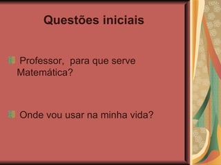Questões iniciais   Professor,  para que serve Matemática? Onde vou usar na minha vida? 