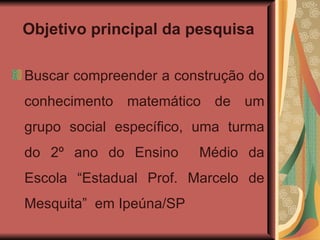 Objetivo principal da pesquisa Buscar compreender a construção do conhecimento matemático de um grupo social específico, uma turma do 2º ano do Ensino  Médio da Escola “Estadual Prof. Marcelo de Mesquita”  em Ipeúna/SP  