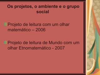 Os projetos, o ambiente e o grupo social   Projeto de leitura com um olhar matemático – 2006 Projeto de leitura de Mundo com um olhar Etnomatemático - 2007 