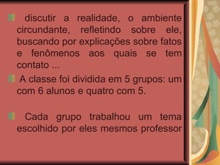 discutir a realidade, o ambiente circundante, refletindo sobre ele, buscando por explicações sobre fatos e fenômenos aos quais se tem contato ...  A classe foi dividida em 5 grupos: um com 6 alunos e quatro com 5.  Cada grupo trabalhou um tema escolhido por eles mesmos professor  