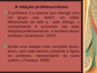A relação professor/aluno   O professor é a pessoa que interage com um grupo que detém um saber diferenciado do dele e,  pelo diálogo, o conhecimento é produzido nas duas direções:professor/aluno  e também aluno/professor.(Scandiuzzi, 2007) Existe uma relação mais completa aluno-aluno, pois está sempre presente a figura do professor, representante da outra cultura. ( Fonseca, 2009) 
