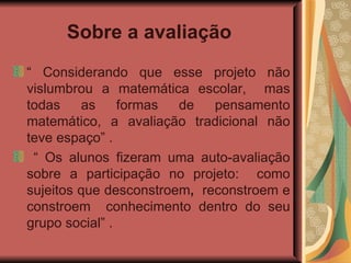Sobre a avaliação   “  Considerando que esse projeto não vislumbrou a matemática escolar,  mas todas as formas de pensamento matemático, a avaliação tradicional não teve espaço” .  “  Os alunos fizeram uma auto-avaliação sobre a participação no projeto:  como sujeitos que desconstroem ,  reconstroem e constroem  conhecimento dentro do seu grupo social” .  