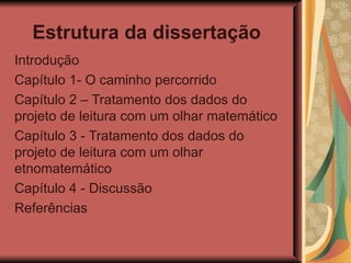 Estrutura da dissertação   Introdução Capítulo 1- O caminho percorrido Capítulo 2 – Tratamento dos dados do projeto de leitura com um olhar matemático Capítulo 3 - Tratamento dos dados do projeto de leitura com um olhar etnomatemático Capítulo 4 - Discussão Referências  
