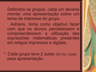 Definidos os grupos, cada um deveria montar uma apresentação sobre um tema de interesse do grupo.  Adriano, tinha como objetivo fazer com que os alunos percebessem e compreendessem a utilização das expressões matemáticas presentes em artigos impressos e digitais. *  Cada grupo teve 2 aulas  (50 min. Cada)  para apresentação 