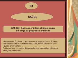 G4 SAÚDE Artigo:  Doenças crônicas atingem quase um terço da população brasileira  A apresentação deste grupo superou a expectativa do Adriano Para responder as questões discutidas, foram conversar com outros profissionais Foi trabalhado conceitos de porcentagens, operações básicas e situações problemas 