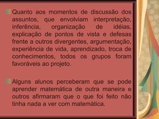 Quanto aos momentos de discussão dos assuntos, que envolviam interpretação, inferência, organização de idéias, explicação de pontos de vista e defesas frente a outros divergentes, argumentação, experiência de vida, aprendizado, troca de conhecimentos, todos os grupos foram favoráveis ao projeto.  Alguns alunos perceberam que se pode aprender matemática de outra maneira e outros afirmaram que o que foi feito não tinha nada a ver com matemática. 
