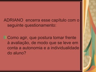 ADRIANO  encerra esse capítulo com o seguinte questionamento:  Como agir, que postura tomar frente à avaliação, de modo que se leve em conta a autonomia e a individualidade do aluno? 