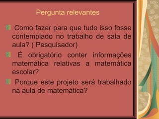 Pergunta relevantes  Como fazer para que tudo isso fosse contemplado no trabalho de sala de aula? ( Pesquisador) É obrigatório conter informações matemática relativas a matemática escolar?  Porque este projeto será trabalhado na aula de matemática?  
