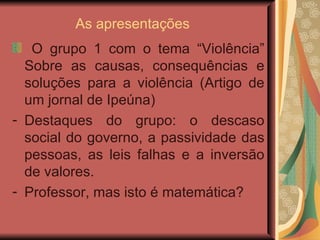 As apresentações O grupo 1 com o tema “Violência” Sobre as causas, consequências e soluções para a violência (Artigo de um jornal de Ipeúna) Destaques do grupo: o descaso social do governo, a passividade das pessoas, as leis falhas e a inversão de valores.  Professor, mas isto é matemática?  