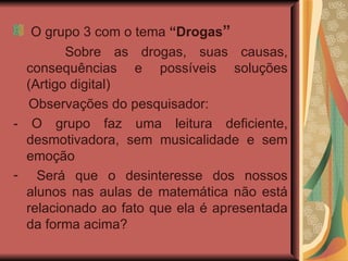 O grupo 3 com o tema  “Drogas ”  Sobre as drogas, suas causas, consequências e possíveis soluções (Artigo digital)  Observações do pesquisador: - O grupo faz uma leitura deficiente, desmotivadora, sem musicalidade e sem emoção  Será que o desinteresse dos nossos alunos nas aulas de matemática não está relacionado ao fato que ela é apresentada da forma acima? 