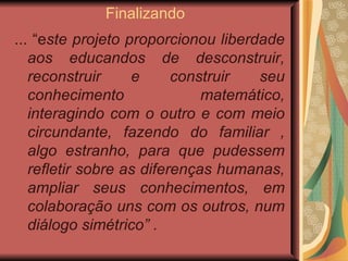 Finalizando  ... “e ste projeto proporcionou liberdade aos educandos de desconstruir, reconstruir e construir seu conhecimento matemático, interagindo com o outro e com meio circundante, fazendo do familiar , algo estranho, para que pudessem refletir sobre as diferenças humanas, ampliar seus conhecimentos, em colaboração uns com os outros, num diálogo simétrico” .  