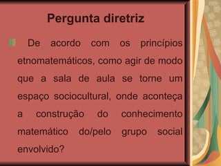 Pergunta diretriz De acordo com os princípios etnomatemáticos, como agir de modo que a sala de aula se torne um espaço sociocultural, onde aconteça a construção do conhecimento matemático do/pelo grupo social envolvido? 