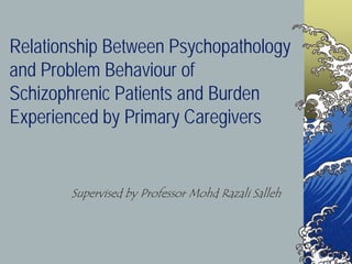 Relationship Between Psychopathology
and Problem Behaviour of
Schizophrenic Patients and Burden
Experienced by Primary Caregivers
Supervised by Professor Mohd Razali Salleh
 