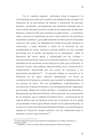 10



             En el       capítulo segundo,           mostramos como la angustia y la
     incertidumbre provocada por la política de desapariciones da lugar a la
     formación de un movimiento de defensa y promoción de derechos
     humanos, constituido          principalmente por familiares afectados por el
     terror estatal. Hacemos una breve reseña de los organismos de Derechos
     Humanos, cuatro de ellos pre-existentes al golpe militar - y mostramos
     como se procesa el surgimiento un nuevo actor colectivo, de naturaleza
     espontánea y defensiva, que acaba poniendo un límite preciso al accionar
     coercitivo del estado. Su identidad fue siendo construida mediante la
     realización, o mejor diciendo, a través de la invención de un a
     multiplicidad de tareas: denuncia; protesta pública en una sociedad
     privatizada por el miedo; divulgación de la información                              sobre l a
     dimensión del terror; apoyo y solidariedad con las victimas e
     internacionalización del tema de los Derechos Humanos. Se trata de una
     identidad social construida en una lucha por la vida y por la libertad; se
     trata por lo tanto, como enfatiza Marilena Chaui, de la “invención de la
     comunicación” desarrollada por una acción de resistencia a los
     mecanismos disciplinares 50.             El presente trabajo se concentró en la
     formación      de    un    sujeto      colectivo      determinado,         sin    llevar   en
     consideración el proyecto económico que sustentó la implementación d e
     ese proceso de terror. Por eso acompañamos, específicamente, la
     construcción, el desenvolvimiento y la consolidación de dos organismos
     de afectados: Madres de la Plaza de Mayo y Familiares de Detenidos y
     Desaparecidos por Razones Políticas. Será a partir de la re-construcción
     de esa memoria, que es también la memoria de la                       construcción de un
     espacio público que esa memoria evoca que el presente, tal vez, pueda
     ser reordenado. Como sugiere Hanna Arendt en la Condición Humana, la
     acción vista como actividad específicamente humana, en la medida que se
     empeña en “preservar cuerpos políticos crea las condiciones para la
     memoria, es decir, para la historia” 51.


50
  La autora discute los procesos de invención de la comunicación en su trabajo Conformismo e
Resistencia (1986).
   51
      ARENDT, H. (1991) A Condição Humana. Rio de Janeiro. Forense Universitária.




                                                                                                10
 