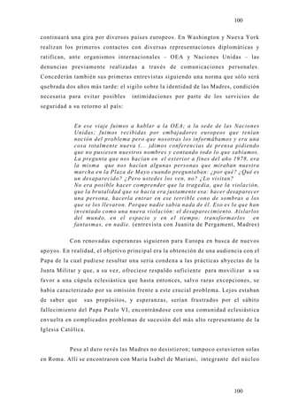 100

continuará una gira por diversos países europeos. En Washington y Nueva York
realizan los primeros contactos con diversas representaciones diplomáticas y
ratifican, ante organismos internacionales – OEA y Naciones Unidas – las
denuncias previamente realizadas a través de comunicaciones personales.
Concederán también sus primeras entrevistas siguiendo una norma que sólo será
quebrada dos años más tarde: el sigilo sobre la identidad de las Madres, condición
necesaria para evitar posibles     intimidaciones por parte de los servicios de
seguridad a su retorno al país:


            En ese viaje fuimos a hablar a la OEA; a la sede de las Naciones
            Unidas; fuimos recibidas por embajadores europeos que tenían
            noción del problema pero que nosotras los informábamos y era una
            cosa totalmente nueva (... )dimos conferencias de prensa pidiendo
            que no pusiesen nuestros nombres y contando todo lo que sabíamos.
            La pregunta que nos hacían en el exterior a fines del año 1978, era
            la misma que nos hacían algunas personas que miraban nuestra
            marcha en la Plaza de Mayo cuando preguntaban: ¿por qué? ¿Qué es
            un desaparecido? ¿Pero ustedes los ven, no? ¿Lo visitan?
            No era posible hacer comprender que la tragedia, que la violación,
            que la brutalidad que se hacia era justamente esa: hacer desaparecer
            una persona, hacerla entrar en ese terrible cono de sombras a los
            que se los llevaron. Porque nadie sabia nada de él. Eso es lo que han
            inventado como una nueva violación: el desaparecimiento. Aislarlos
            del mundo, en el espacio y en el tiempo: transformarlos en
            fantasmas, en nadie. (entrevista con Juanita de Pergament, Madres)

           Con renovadas esperanzas siguieron para Europa en busca de nuevos
apo yos. En realidad, el objetivo principal era la obtención de una audiencia con el
Papa de la cual pudiese resultar una seria condena a las prácticas ab yectas de la
Junta Militar y que, a su vez, ofreciese respaldo suficiente para movilizar a su
favor a una cúpula eclesiástica que hasta entonces, salvo raras excepciones, se
había caracterizado por su omisión frente a este crucial problema. Lejos estaban
de saber que    sus propósitos, y esperanzas, serían frustrados por el súbito
fallecimiento del Papa Paulo VI, encontrándose con una comunidad eclesiástica
envuelta en complicados problemas de sucesión del más alto representante de la
Iglesia Católica.


           Pese al duro revés las Madres no desistieron; tampoco estuvieron solas
en Roma. Allí se encontraron con María Isabel de Mariani, integrante del núcleo




                                                                          100
 