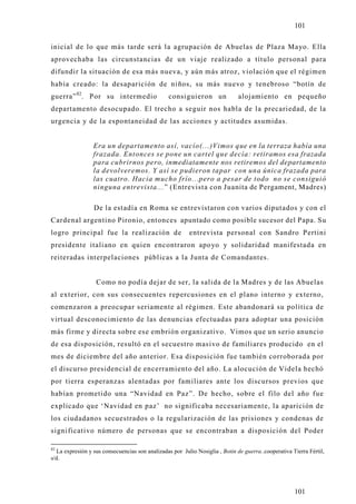 101

inicial de lo que más tarde será la agrupación de Abuelas de Plaza Mayo. Ella
aprovechaba las circunstancias de un viaje realizado a título personal para
difundir la situación de esa más nueva, y aún más atroz, violación que el régimen
había creado: la desaparición de niños, su más nuevo y tenebroso “botín de
guerra” 82. Por su intermedio                    consiguieron un              alojamiento en pequeño
departamento desocupado. El trecho a seguir nos habla de la precariedad, de la
urgencia y de la espontaneidad de las acciones y actitudes asumidas.


                 Era un departamento así, vacío(...)Vimos que en la terraza había una
                 frazada. Entonces se pone un cartel que decía: retiramos esa frazada
                 para cubrirnos pero, inmediatamente nos retiremos del departamento
                 la devolveremos. Y así se pudieron tapar con una única frazada para
                 las cuatro. Hacia mucho frío...pero a pesar de todo no se consiguió
                 ninguna entrevista...” (Entrevista con Juanita de Pergament, Madres)

                 De la estadía en Roma se entrevistaron con varios diputados y con el
Cardenal argentino Pironio, entonces apuntado como posible sucesor del Papa. Su
logro principal fue la realización de                    entrevista personal con Sandro Pertini
presidente italiano en quien encontraron apo yo y solidaridad manifestada en
reiteradas interpelaciones públicas a la Junta de Comandantes.


                  Como no podía dejar de ser, la salida de la Madres y de las Abuelas
al exterior, con sus consecuentes repercusiones en el plano interno y externo,
comenzaron a preocupar seriamente al régimen. Este abandonará su política de
virtual desconocimiento de las denuncias efectuadas para adoptar una posición
más firme y directa sobre ese embrión organizativo. Vimos que un serio anuncio
de esa disposición, resultó en el secuestro masivo de familiares producido en el
mes de diciembre del año anterior. Esa disposición fue también corroborada por
el discurso presidencial de encerramiento del año. La alocución de Videla hechó
por tierra esperanzas alentadas por familiares ante los discursos previos que
habían prometido una “Navidad en Paz”. De hecho, sobre el filo del año fue
explicado que ‘Navidad en paz’ no significaba necesariamente, la aparición de
los ciudadanos secuestrados o la regularización de las prisiones y condenas de
significativo número de personas que se encontraban a disposición del Poder

82
  La expresión y sus consecuencias son analizadas por Julio Nosiglia , Botin de guerra..cooperativa Tierra Fértil,
s/d.




                                                                                                     101
 