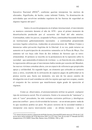 102

Ejecutivo Nacional (PEN) 83, conforme querían interpretar los núcleos de
afectados. Significaba, de hecho, como informó Videla, “la disminución de
actividades que envolvían unidades regulares de las fuerzas de seguridad en
algunos lugares del país”.


                 Junto a la acción propuesta en el plano internacional, el movimiento
se mantuvo constante durante el año de 1978 - pese al primer momento de
desarticulación producido por el secuestro del final del año anterior.
Continuaban, todos los jueves, ocupando la Plaza; continuaban buscando brechas
en instituciones gubernamentales nacionales                            y continuaban proponiendo
acciones legales colectivas, traducidas en presentaciones de Hábeas Corpus y
denuncias sobre privación ilegitima de la libertad. A su vez, pudo notarse un
aumento en la participación de encuentros semanales en la Plaza de Mayo. Ese
aumento tal vez haya sido fruto de dos órdenes de factores que se retro-
alimentaban. El primero se inscribe en la permanencia de la represión sobre la
sociedad – que aumentaba el número de victimas - y, en función de esto, debido a
la repercusión oblicua que el movimiento había tenido por ocasión del Mundial,
las nuevas víctimas contaban ahora, con un espacio de referencia que propiciaba
apo yo y solidaridad. En segundo lugar, un elemento que colocaba en contacto
unos y otros, resultaba de la utilización de espacios pagos de publicidad en la
prensa escrita que, hasta ese momento, era uno de los pocos canales de
divulgación con el cual contaban no sólo los sujetos que aquí nos ocupan, cuanto
el conjunto de los sectores que manifestasen algún grado de oposición al
régimen.


           Como ya observamos, el pronunciamiento militar no generó cualquier
tipo de resistencia social. Por el contrario, frente a la sensación de “amenaza” y
ante el “caos” precedente, las más variadas corrientes políticas y ideológicas
parecían confluir – pese a la diversidad de lecturas – en un mismo punto: nada de
lo que sucediese podría ser peor. No pocos sectores de la sociedad tendían a
interpretar esta nueva intervención como – en última instancia – un mal


83
  El número de presos puestos a disposición del Poder Ejecutivo Nacional PEN desde marzo de 1976 fue de 5.182.
En los nueve meses restantes del 76 de detuvieron 3485 y en 1977 otras 1264. De ese total 157 liberados del PEN,
desaparecieron. CF.CADEP, Nunca Mas. Buenos Aires, EUDEBA, 1984. p. 409.




                                                                                                   102
 