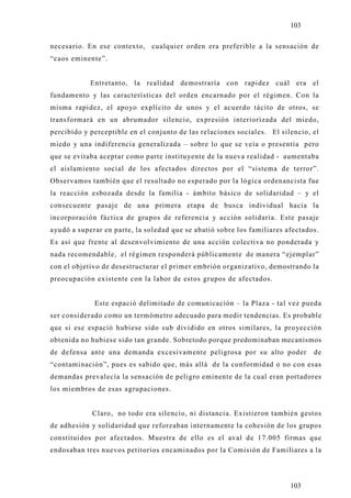 103

necesario. En ese contexto, cualquier orden era preferible a la sensación de
“caos eminente”.


            Entretanto, la realidad demostraría con rapidez cuál era el
fundamento y las características del orden encarnado por el régimen. Con la
misma rapidez, el apo yo explícito de unos y el acuerdo tácito de otros, se
transformará en un abrumador silencio, expresión interiorizada del miedo,
percibido y perceptible en el conjunto de las relaciones sociales. El silencio, el
miedo y una indiferencia generalizada – sobre lo que se veía o presentía pero
que se evitaba aceptar como parte instituyente de la nueva realidad - aumentaba
el aislamiento social de los afectados directos por el “sistema de terror”.
Observamos también que el resultado no esperado por la lógica ordenancista fue
la reacción esbozada desde la familia - ámbito básico de solidaridad – y el
consecuente pasaje de una primera etapa de busca individual hacia la
incorporación fáctica de grupos de referencia y acción solidaria. Este pasaje
ayudó a superar en parte, la soledad que se abatió sobre los familiares afectados.
Es así que frente al desenvolvimiento de una acción colectiva no ponderada y
nada recomendable, el régimen responderá públicamente de manera “ejemplar”
con el objetivo de desestructurar el primer embrión organizativo, demostrando la
preocupación existente con la labor de estos grupos de afectados.


             Este espació delimitado de comunicación – la Plaza - tal vez pueda
ser considerado como un termómetro adecuado para medir tendencias. Es probable
que si ese espació hubiese sido sub dividido en otros similares, la pro yección
obtenida no hubiese sido tan grande. Sobretodo porque predominaban mecanismos
de defensa ante una demanda excesivamente peligrosa por su alto poder           de
“contaminación”, pues es sabido que, más allá de la conformidad o no con esas
demandas prevalecía la sensación de peligro eminente de la cual eran portadores
los miembros de esas agrupaciones.


            Claro, no todo era silencio, ni distancia. Existieron también gestos
de adhesión y solidaridad que reforzaban internamente la cohesión de los grupos
constituidos por afectados. Muestra de ello es el aval de 17.005 firmas que
endosaban tres nuevos petitorios encaminados por la Comisión de Familiares a la




                                                                         103
 
