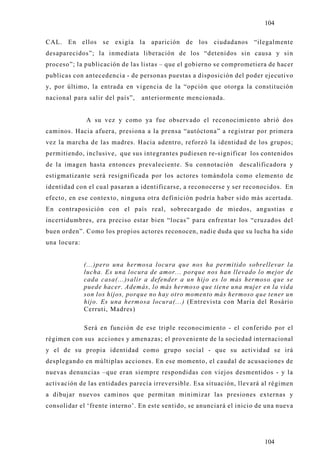 104

CAL. En ellos se exigía la aparición de los ciudadanos “ilegalmente
desaparecidos”; la inmediata liberación de los “detenidos sin causa y sin
proceso”; la publicación de las listas – que el gobierno se comprometiera de hacer
publicas con antecedencia - de personas puestas a disposición del poder ejecutivo
y, por último, la entrada en vigencia de la “opción que otorga la constitución
nacional para salir del país”,   anteriormente mencionada.


              A su vez y como ya fue observado el reconocimiento abrió dos
caminos. Hacia afuera, presiona a la prensa “autóctona” a registrar por primera
vez la marcha de las madres. Hacia adentro, reforzó la identidad de los grupos;
permitiendo, inclusive, que sus integrantes pudiesen re-significar los contenidos
de la imagen hasta entonces prevaleciente. Su connotación        descalificadora y
estigmatizante será resignificada por los actores tomándola como elemento de
identidad con el cual pasaran a identificarse, a reconocerse y ser reconocidos. En
efecto, en ese contex to, ninguna otra definición podría haber sido más acertada.
En contraposición con el país real, sobrecargado de miedos, angustias e
incertidumbres, era preciso estar bien “locas” para enfrentar los “cruzados del
buen orden”. Como los propios actores reconocen, nadie duda que su lucha ha sido
una locura:


              (...)pero una hermosa locura que nos ha permitido sobrellevar la
              lucha. Es una locura de amor... porque nos han llevado lo mejor de
              cada casa(...)salir a defender a un hijo es lo más hermoso que se
              puede hacer. Además, lo más hermoso que tiene una mujer en la vida
              son los hijos, porque no hay otro momento más hermoso que tener un
              hijo. Es una hermosa locura(...) (Entrevista con Maria del Rosário
              Cerruti, Madres)

              Será en función de ese triple reconocimiento - el conferido por el
régimen con sus acciones y amenazas; el proveniente de la sociedad internacional
y el de su propia identidad como grupo social - que su actividad se irá
desplegando en múltiplas acciones. En ese momento, el caudal de acusaciones de
nuevas denuncias –que eran siempre respondidas con viejos desmentidos - y la
activación de las entidades parecía irreversible. Esa situación, llevará al régimen
a dibujar nuevos caminos que permitan minimizar las presiones externas y
consolidar el ‘frente interno’. En este sentido, se anunciará el inicio de una nueva




                                                                          104
 