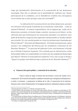 105

etapa que desembocaría ulteriormente en la construcción de una democracia
restringida. Para ello se indicaba con la posibilidad de viabilizar una “mayor
participación de la ciudadanía, con la finalidad de vertebrar una convergencia
cívico-militar que el país persigue como una necesidad 84”.


                  La indicación de la construcción de una futura democracia, present e
en el discurso oficial desde el momento de su instalación, enunciando - como ya
anotara O’Donnell - el carácter esquizofrénico de un régimen que acaba con la
democracia y promete, al mismo tiempo, construir una nueva en el futuro - no fue
suficiente para que disminu yeran las acusaciones puntuales a un gobierno cu yo
poder de disuasión y negación ante organismos internacionales se tornaba cada día
mas estrecho. En este sentido pueden ser vistas las declaraciones formuladas por
Patricia Derian 85, Secretaria del Departamento de Estado norteamericano, quien
acusará a los conductores del Proceso por las sistemáticas violaciones de los
Derechos Humanos. 86 La posición del gobierno Carter será duramente criticada
por el Partido Comunista Argentino. Este entiende que las declaraciones arriba
mencionadas deben ser comprendidas en el marco de una campaña de desprestigio
que objetiva “destruir el actual gobierno Argentino” (sic), una vez que se dirige a
“apo yar los grupos antividelistas bajo el pretexto de los Derechos Humanos”. 87




     a) Clausuras del espacio público y contención de los afectados.


                Vamos a tratar de seguir la historia del movimiento a través del sentido, de la
recuperación de la memoria de aquellos ciudadanos afectados que consiguieron sobreponerse a
su dolor e inventaron y propusieron la defensa de la vida y la promoción de los derechos
humanos como valores fundamentales. En las páginas anteriores, adelantamos algunas actitudes

84
   Pronunciamiento de Videla. Cf. La Razón 2 de agosto de 1978.
85
   Patricia Derian visitó por primera vez el país como representante oficial de su gobierno en diciembre de 1977
trayendo como carta de presentación ante el régimen, la preocupación por las constantes violaciones de Derechos
Humanos. Algún tiempo después, la Sra. Derian formará un Comité de Apoyo y Solidariedad con la Madres de la
Plaza de Mayo
86
   Las declaraciones de Patrícia Derian, formuladas ante la Cámara de Representantes en Washington. Suscitaron
duras críticas de la chancillería argentina, siendo al mismo tiempo refutadas, entre otras entidades, por La Bolsa de
Comercio y por Cámara Argentina de anunciantes. Cf. La Prensa 11 de agosto de 1978.
87
   Cf. Diario La Nación del 11 de julio de 1978.




                                                                                                        105
 