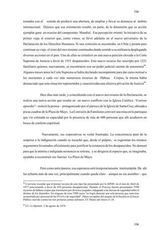 106

tomadas con el        sentido de producir una abertura, de ampliar y llevar su denuncia al ámbito
internacional. Dijimos que esa orientación resultó, en parte, de la dimensión que su acción
ejemplar gana en ocasión del campeonato Mundial. Esa percepción orientó la iniciativa de su
primer viaje al exterior que, como vimos, se llevó adelante en el nuevo aniversario de la
Declaración de los Derechos Humanos. Si una comisión se encontraba en Chile y pronta para
continuar su viaje, el resto del movimiento continuaba dando sentido a su militancia desplegando
diversas acciones en el país. Una de ellas se cristalizó en una nueva petición elevada a la Corte
Suprema de Justicia a favor de 1551 desparecidos. Este nuevo recurso fue suscripto por 1221
familiares quienes, nuevamente, se encontraron con un poder judicial carente de autonomía88.
Algunos meses antes la Corte Suprema se había declarado incompetente para dar curso normal a
los insistentes y cada vez más numerosos recursos de Hábeas                           Corpus, la misma había
denunciado que esta situación representaba y caracterizaba una efectiva privación de Justicia89.


                 Diez días más tarde, y coincidiendo con el nuevo aniversario de la Declaración, se
realiza una nueva acción que resulta en un nuevo conflicto con la Iglesia Católica. “Curioso
episodio” - notició la prensa - protagonizado por el párroco de la Iglesia de Santa Cruz, ubicada a
pocas cuadras de la Plaza de Mayo. La Comisión de Familiares convocó una misa en la parroquia
que vio colmada su capacidad por la presencia de más de 600 personas que allí acudieron en
busca de conforto espiritual.


                  Nuevamente, sus expectativas se verán frustradas. La concurrencia pasó de la
sorpresa a la indignación cuando se escuchó que, desde el púlpito, se esgrimían los mismos
argumentos levantados oficialmente para justificar la existencia de los desaparecidos. No demoró
para que la atónita e indignada asistencia se retirara, y se dirigiera al espacio que, se imaginaba,
ayudaba a reconstruir sus fuerzas: La Plaza de Mayo.


                 Pero como anticipamos, esa esperanza será temporariamente interrumpida. De ahí
las echarán más de una vez, principalmente cuando queda claro – aunque no sin asombro – que

88
  Conviene recordar que el primer recurso de este tipo fue presentado por la APDH en el mes de Abril de
1977 peticionando a favor de 450 personas desaparecidas. Durante el Proceso fueron presentados 5500
recursos de hábeas corpus que transitaron por diversos juzgados, indagando a las fuerzas de seguridad sobre el
destino de los detenidos. En ninguno de esos 5500 casos “se logró detectar una sola persona que estuviese
secuestrada por personal de las FFAA o de seguridad”. Datos recogidos del alegato de la fiscalía en el Juicio
Público movido contra las tres primeras juntas militares. Cf. Diario del Juicio nº 24.
89
     Cf. La Opinión 2 de agosto de 1978




                                                                                                         106
 