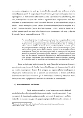 107

sus marchas congregaban más gente que lo deseable. Lo que queda claro también, es la lucha
emprendida en el sentido de una práctica política afirmativa y, por la conquista, de tan simbólico
espacio público. Si el año anterior se había cerrado con el secuestro masivo de familiares y, entre
ellos, la desaparición de quien había intuido la importancia de la ocupación de la Plaza. Este
nuevo final de año resultará en el “cierre” de la plaza. Se cierra, en el mismo momento, en que se
autoriza - muy a contra gusto - como veremos, la visita de una misión de investigación de la
(CIDH), Comisión Interamericana de Derechos Humanos. La CIDH aceptó la “invitación” y,
arribará, para sorpresa de muchos e, irritación de no pocos, algunos meses más tarde. La decisión
de cerrar la Plaza se toma en diciembre de 1978:


                Fue el resultado de tres jornadas de denuncia, dos jueves seguidos. Se prometió
                en ese momento la publicación de listas. Cuando todo el país se presentó a la
                Plaza a buscar la respuesta se dijo que se volviera al otro día. Se volvió y ya
                estaba cerrada la Plaza de Mayo, incluso, estaba cerrada la Catedral, que es
                donde la gente podía buscar refugio. Al decir cerrada quiero decir que la plaza
                estaba rodeada por la policía. El día anterior, el jueves 28 de diciembre, cuando
                había gente de todo el país, fue rodeada por carros de asalto, policías con perros,
                policías de particular, gente en los tejados del Banco Hipotecario y de edificios
                altos, por ahí armados, apuntaban hacia la plaza. No obstante eso y del gran
                calor reinante, (la policía ni siquiera dejaba que la gente se refugiara a la sombra
                de los árboles) nadie se movió. Después la policía empezó a desalojar la Plaza90.

          Como nos informa el testimonio de arriba se cerró también, por tiempo prolongado y
aparentemente para reformas, la Catedral Metropolita. Claro que esto tiene un sentido. En más de
una ocasión, para sorpresa y disgusto de la jerarquía, ese espacio se había tornado punto de
refugio de las madres acosadas por la represión que semanalmente se desataba en la Plaza.
También está claro, que eso no impedía que de allí también se las retirase y detuviesen. Parece
obvio que ese cierre haya producido una cierta discontinuidad en el movimiento.


     b) El crecimiento del movimiento.


                         Puede resultar contradictorio que hayamos encerrado el párrafo
anterior hablando en discontinuidad y titulemos este tópico como de crecimiento. Es que
por una serie de circunstancias que iremos viendo, será a partir de la acciones y conflictos
producidos en este nuevo año, que estos pequeños grupos irán definiendo los contornos de

90
  Testimonio de un miembro de la Comisión de Familiares extraído del mensuario Denuncia
Febrero/Marzo de 1981. Año 6 nº 58. P. 6




                                                                                          107
 