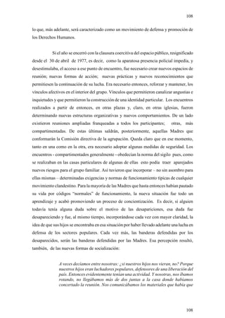 108

lo que, más adelante, será caracterizado como un movimiento de defensa y promoción de
los Derechos Humanos.


           Si el año se encerró con la clausura coercitiva del espacio público, resignificado
desde el 30 de abril de 1977, es decir, como la aparatosa presencia policial impedía, y
desestimulaba, el acceso a ese punto de encuentro, fue necesario crear nuevos espacios de
reunión; nuevas formas de acción; nuevas prácticas y nuevos reconocimientos que
permitiesen la continuación de su lucha. Era necesario entonces, reforzar y mantener, los
vínculos afectivos en el interior del grupo. Vínculos que permitieron canalizar angustias e
inquietudes y que permitieron la construcción de una identidad particular. Los encuentros
realizados a partir de entonces, en otras plazas y, claro, en otras iglesias, fueron
determinando nuevas estructuras organizativas y nuevos comportamientos. De un lado
existieron reuniones ampliadas franqueadas a todos los participantes;           otras, más
compartimentadas. De estas últimas saldrán, posteriormente, aquellas Madres que
conformarán la Comisión directiva de la agrupación. Queda claro que en ese momento,
tanto en una como en la otra, era necesario adoptar algunas medidas de seguridad. Los
encuentros - compartimentados generalmente - obedecían la norma del sigilo pues, como
se realizaban en las casas particulares de algunas de ellas esto podía traer aparejados
nuevos riesgos para el grupo familiar. Así tuvieron que incorporar – no sin asombro para
ellas mismas – determinadas exigencias y normas de funcionamiento típicas de cualquier
movimiento clandestino. Para la mayoría de las Madres que hasta entonces habían pautado
su vida por códigos “normales” de funcionamiento, la nueva situación fue todo un
aprendizaje y acabó promoviendo un proceso de concientización. Es decir, si alguien
todavía tenía alguna duda sobre el motivo de las desapariciones, esa duda fue
desapareciendo y fue, al mismo tiempo, incorporándose cada vez con mayor claridad, la
idea de que sus hijos se encontraba en esa situación por haber llevado adelante una lucha en
defensa de los sectores populares. Cada vez más, las banderas defendidas por los
desaparecidos, serán las banderas defendidas por las Madres. Esa percepción resultó,
también, de las nuevas formas de socialización:


               A veces decíamos entre nosotras: ¿si nuestros hijos nos vieran, no? Porque
               nuestros hijos eran luchadores populares, defensores de una liberación del
               país. Entonces evidentemente tenían una actividad. Y nosotras, nos íbamos
               rotando, no llegábamos más de dos juntas a la casa donde habíamos
               concertado la reunión. Nos comunicábamos los materiales que había que




                                                                                        108
 