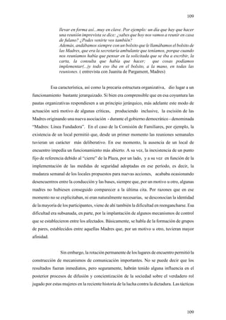 109

                llevar en forma así...muy en clave. Por ejemplo: un día que hay que hacer
                una reunión imprevista se dice: ¿sabes que hoy nos vamos a reunir en casa
                de fulano? ¿Podes venirte vos también?
                Además, andábamos siempre con un bolsito que le llamábamos el bolsito de
                las Madres, que era la secretaría ambulante que teníamos, porque cuando
                nos reuníamos había que pensar en la solicitada que se iba a escribir, la
                carta, la consulta que había que hacer;            que cosas podíamos
                implementar(...)y todo eso iba en el bolsito, a la mano, en todas las
                reuniones. ( entrevista con Juanita de Pargament, Madres)


            Esa característica, así como la precaria estructura organizativa, dio lugar a un
funcionamiento bastante jerarquizado. Si bien era comprensible que en esa coyuntura las
pautas organizativas respondiesen a un principio jerárquico, más adelante este modo de
actuación será motivo de algunas críticas,      produciendo inclusive, la escisión de las
Madres originando una nueva asociación - durante el gobierno democrático - denominada
“Madres: Línea Fundadora”. En el caso de la Comisión de Familiares, por ejemplo, la
existencia de un local permitió que, desde un primer momento las reuniones semanales
tuvieran un carácter más deliberativo. En ese momento, la ausencia de un local de
encuentro impedía un funcionamiento más abierto. A su vez, la inexistencia de un punto
fijo de referencia debido al “cierre” de la Plaza, por un lado, y a su vez en función de la
implementación de las medidas de seguridad adoptadas en ese período, es decir, la
mudanza semanal de los locales propuestos para nuevas acciones, acababa ocasionando
desencuentros entre la conducción y las bases, siempre que, por un motivo u otro, algunas
madres no hubiesen conseguido comparecer a la última cita. Por razones que en ese
momento no se explicitaban, ni eran naturalmente necesarias, se desconocían la identidad
de la mayoría de los participantes, viene de ahí también la dificultad en reengancharse. Esa
dificultad era subsanada, en parte, por la implantación de algunos mecanismos de control
que se establecieron entre los afectados. Básicamente, se habla de la formación de grupos
de pares, establecidos entre aquellas Madres que, por un motivo u otro, tuvieran mayor
afinidad.


                 Sin embargo, la rotación permanente de los lugares de encuentro permitió la
construcción de mecanismos de comunicación importantes. No se puede decir que los
resultados fueran inmediatos, pero seguramente, habrán tenido alguna influencia en el
posterior procesos de difusión y concientización de la sociedad sobre el verdadero rol
jugado por estas mujeres en la reciente historia de la lucha contra la dictadura. Las tácticas




                                                                                          109
 