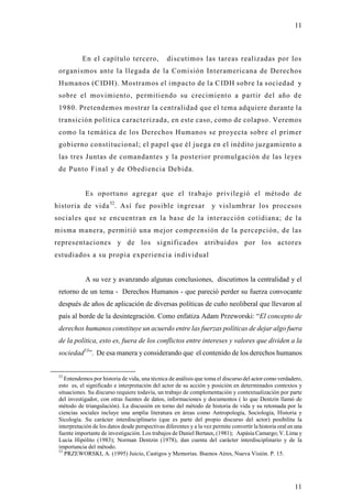 11



           En el capítulo tercero,               discutimos las tareas realizadas por los
 organismos ante la llegada de la Comisión Interamericana de Derechos
 Humanos (C IDH). Mostramos el impacto de la C IDH sobre la sociedad y
 sobre el movimiento, permitiendo su crecimiento a partir del año d e
 1980. Pretendemos mostrar la centralidad que el tema adquiere durante la
 transición política caracterizada, en este caso, como de colapso. Veremos
 como la temática de los Derechos Humanos se proyecta sobre el primer
 gobierno constitucional; el papel que él juega en el inédito juzgamiento a
 las tres Juntas de comandantes y la posterior promulgación de las leyes
 de Punto Final y de Obediencia Debida.


             Es oportuno agregar que el trabajo privilegió el método de
historia de vida 52. Así fue posible ingresar                         y vislumbrar los procesos
sociales que se encuentran en la base de la interacción cotidiana; de la
misma manera, permitió una mejor comprensión de la percepción, de las
representaciones y de los significados atribuidos por los actores
estudiados a su propia experiencia individual


             A su vez y avanzando algunas conclusiones, discutimos la centralidad y el
 retorno de un tema - Derechos Humanos - que pareció perder su fuerza convocante
 después de años de aplicación de diversas políticas de cuño neoliberal que llevaron al
 país al borde de la desintegración. Como enfatiza Adam Przeworski: “El concepto de
 derechos humanos constituye un acuerdo entre las fuerzas políticas de dejar algo fuera
 de la política, esto es, fuera de los conflictos entre intereses y valores que dividen a la
 sociedad53”. De esa manera y considerando que el contenido de los derechos humanos


 52
    Entendemos por historia de vida, una técnica de análisis que toma el discurso del actor como verdadero,
 esto es, el significado e interpretación del actor de su acción y posición en determinados contextos y
 situaciones. Su discurso requiere todavía, un trabajo de complementación y contextualización por parte
 del investigador, con otras fuentes de datos, informaciones y documentos ( lo que Dentzin llamó de
 método de triangulación). La discusión en torno del método de historia de vida y su retomada por la
 ciencias sociales incluye una amplia literatura en áreas como Antropología, Sociología, Historia y
 Sicología. Su carácter interdisciplinario (que es parte del propio discurso del actor) posibilita la
 interpretación de los datos desde perspectivas diferentes y a la vez permite convertir la historia oral en una
 fuente importante de investigación. Los trabajos de Daniel Bertaux, (1981); Aspásia Camargo; V. Lima y
 Lucia Hipólito (1983); Norman Dentzin (1978), dan cuenta del carácter interdisciplinario y de la
 importancia del método.
 53
    PRZEWORSKI, A. (1995) Juicio, Castigos y Memorias. Buenos Aires, Nueva Visión. P. 15.




                                                                                                           11
 