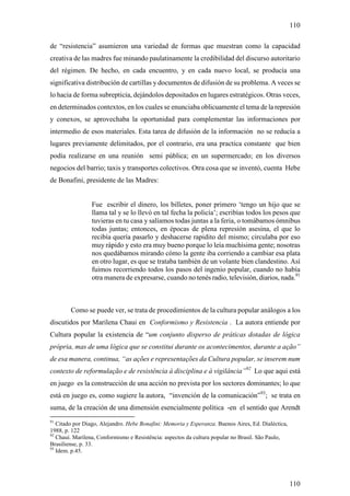 110

de “resistencia” asumieron una variedad de formas que muestran como la capacidad
creativa de las madres fue minando paulatinamente la credibilidad del discurso autoritario
del régimen. De hecho, en cada encuentro, y en cada nuevo local, se producía una
significativa distribución de cartillas y documentos de difusión de su problema. A veces se
lo hacia de forma subrepticia, dejándolos depositados en lugares estratégicos. Otras veces,
en determinados contextos, en los cuales se enunciaba oblicuamente el tema de la represión
y conexos, se aprovechaba la oportunidad para complementar las informaciones por
intermedio de esos materiales. Esta tarea de difusión de la información no se reducía a
lugares previamente delimitados, por el contrario, era una practica constante que bien
podía realizarse en una reunión semi pública; en un supermercado; en los diversos
negocios del barrio; taxis y transportes colectivos. Otra cosa que se inventó, cuenta Hebe
de Bonafini, presidente de las Madres:


                 Fue escribir el dinero, los billetes, poner primero ‘tengo un hijo que se
                 llama tal y se lo llevó en tal fecha la policía’; escribías todos los pesos que
                 tuvieras en tu casa y salíamos todas juntas a la feria, o tomábamos ómnibus
                 todas juntas; entonces, en épocas de plena represión asesina, el que lo
                 recibía quería pasarlo y deshacerse rapidito del mismo; circulaba por eso
                 muy rápido y esto era muy bueno porque lo leía muchísima gente; nosotras
                 nos quedábamos mirando cómo la gente iba corriendo a cambiar esa plata
                 en otro lugar, es que se trataba también de un volante bien clandestino. Así
                 fuimos recorriendo todos los pasos del ingenio popular, cuando no había
                 otra manera de expresarse, cuando no tenés radio, televisión, diarios, nada.91



        Como se puede ver, se trata de procedimientos de la cultura popular análogos a los
discutidos por Marilena Chaui en Conformismo y Resistencia . La autora entiende por
Cultura popular la existencia de “um conjunto disperso de práticas dotadas de lógica
própria, mas de uma lógica que se constitui durante os acontecimentos, durante a ação”
de esa manera, continua, “as ações e representações da Cultura popular, se inserem num
contexto de reformulação e de resistência à disciplina e à vigilância”92 Lo que aqui está
en juego es la construcción de una acción no prevista por los sectores dominantes; lo que
está en juego es, como sugiere la autora, “invención de la comunicación”93; se trata en
suma, de la creación de una dimensión esencialmente política -en el sentido que Arendt
91
   Citado por Diago, Alejandro. Hebe Bonafini: Memoria y Esperanza. Buenos Aires, Ed. Dialéctica,
1988, p. 122
92
   Chauí. Marilena, Conformismo e Resistência: aspectos da cultura popular no Brasil. São Paulo,
Brasiliense, p. 33.
93
   Idem. p.45.




                                                                                                    110
 