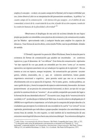111

emplea el concepto - es decir, en cuanto campo de la libertad y de la imprevisibilidad por
eso, como observa Lafer en su interpretación del pensamiento arendtiano, la política “en
cuanto campo de la comunicación e de interacción que asegura , en el ámbito de una
comunidad, a través de la creatividad de la acción, el poder de acción conjunto, resulta de
la condición humana de la pluralidad y diversidad” 94


                Observamos el despliegue de una serie de acciones dotadas de una lógica
propia que pueden ser entendidas como practicas de resistencia y de comunicación creados
por las Madres aprovechando toda y cualquier brecha para ampliar los espacios de
denuncia. Esas formas de acción abren, como enseña Weber, nuevas posibilidades dotadas
de sentido.


              O´Donnell, siguiendo los pasos de Albert Hirchman, llama la atención para la
existencia de formas de comunicación que pueden ser encontradas                        en contextos
represivos y que él denomina de “voz oblicua”. Esta forma de comunicación representa
“un tipo especial de voz que puede ser entendido por los otros ‘como yo’ en nuestra
oposición a un régimen autoritario sin ser notada por los agentes de la represión”. De esa
manera se crea un espacio, aunque incipiente, de comunicación que permite rescatar
gestos, señales, enunciados, etc. y           que, en      contextos autoritarios, tienen grande
importancia emocional e cognitiva,             pues permite sentir que uno no se encuentra
absolutamente solo en su oposición al régimen. Por lo tanto, gestos, medias palabras, un
suave guiño de ojos, y hasta la ocupación de espacios anteriormente clausurados devienen
posteriormente en un proceso de comunicación horizontal, es decir, un tipo de voz que
permite la construcción de un “nosotros” , de un sentido compartido que puede dar lugar a
la formación de una identidad colectiva95. En nuestro caso, luego de la “resurrección de la
sociedad civil” producida por el debacle de Malvinas, la acción colectiva desplegada por el
(MDH) tuvo significativa importancia en la lucha por la conquista del propio derecho a la
ciudadanía que presupone la existencia de una sociedad en la cual la “voz vertical” no sea
reprimida, permitiendo que individuos o grupos puedan interpelar a las autoridades en una
misma línea de sentido. En otro registro, se trató también de la transformación de una
estructura monologal del discurso hacia una estructura dialogal. Esa estructura dialogal es

94
  Lafer, Celso, A reconstrução dos direitos humanos. São Paulo, Companhia das Letras, 1991, p. 252.
95
  La discusión sobre ciclos de politización y privatización se encuentra en O”donnell, G. “’Voz
horizontal” e repressão política. en Contrapontos Autoritarismo e democratização. São Paulo, Vértice.
1986, p.113; ver también Hirschman, A. Saída, Voz e Lealdade. São Paulo Ed.Perspectiva, 1973.




                                                                                                    111
 