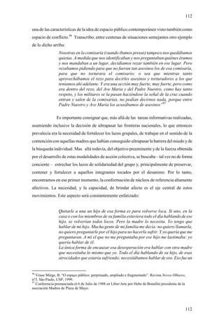 112

una de las características de la idea de espacio público contemporáneo visto también como
espacio de conflicto.96 Transcribo, entre centenas de situaciones semejantes otro ejemplo
de lo dicho arriba:
                 Nosotras en la comisaría (cuando ibamos presas) tampoco nos quedábamos
                 quietas. A medida que nos identificaban y nos preguntaban quiénes éramos
                 y nos mandaban a un lugar, decidíamos rezar también en ese lugar. Pero
                 rezabamos pidiendo para que no fueran tan asesinos los de esa comisaría,
                 para que no torturara el comisario; o sea que mientras tanto
                 aprovechábamos el rezo para decirles asesinos y torturadores a los que
                 teníamos ahí adelante. Y era una acción muy fuerte, muy fuerte, pero como
                 era dentro del rezo, del Ave Maria y del Padre Nuestro, como hay tanto
                 respeto, y los militares se la pasan haciéndose la señal de la cruz cuando
                 entran y salen de la comisarías, no podían decirnos nada, porque entre
                 Padre Nuestro y Ave María los acusábamos de asesinos”97

                Es importante consignar que, más allá de las tareas informativas realizadas,
asumiendo inclusive la decisión de ultrapasar las fronteras nacionales, lo que entonces
prevalecía era la necesidad de fortalecer los lazos grupales, de trabajar en el sentido de la
contención con aquellas madres que habían conseguido ultrapasar la barrera del miedo y de
la búsqueda individual. Mas allá todavía, del objetivo preeminente y de la fuerza obtenida
por el desarrollo de estas modalidades de acción colectiva, se buscaba – tal vez no de forma
conciente – estrechar los lazos de solidariedad del grupo y, principalmente de preservar,
contener y fortalecer a aquellos integrantes tocados por el desanimo. Por lo tanto,
encontramos en ese primer momento, la conformación de núcleos de referencia altamente
afectivos. La necesidad, y la capacidad, de brindar afecto es el eje central de estos
movimientos. Este aspecto será constantemente enfatizado:


                 Quitarle a una un hijo de esa forma es para volverse loca. Si uno, en la
                 casa o con los miembros de su familia estuviera todo el día hablando de ese
                 hijo, se volverían todos locos. Pero la madre lo necesita. Yo tengo que
                 hablar de mi hijo. Mucha gente de mi familia me decía: no quiero llamarla,
                 no quiero preguntarle por el hijo para no hacerla sufrir. Y yo quería que me
                 preguntaran. A mí el que no me preguntaba por ese hijo me lastimaba: yo
                 quería hablar de él.
                 La única forma de encauzar esa desesperación era hablar con otra madre
                 que necesitaba lo mismo que yo. Todo el día hablando de su hijo, de esas
                 atrocidades que estaría sufriendo; necesitábamos hablar de eso. Eso fue un


96
   Véase Miége, B. “O espaço público: perpetuado, ampliado e fragmentado”. Revista Novos Olhares,
nº3, São Paulo, USP, 1999.
97
   Conferencia pronunciada el 6 de Julio de 1988 en Liber/Arte por Hebe de Bonafini presidenta de la
asociación Madres de Plaza de Mayo.




                                                                                                   112
 