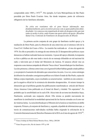 116

comprendido entre 1969 y 1973101. Por ejemplo, la Curia Metropolitana de São Paulo
presidida por Dom Paulo Evaristo Arns, fue desde temprano, punto de referencia
obligatorio de los familiares afectados.


                   Na cúria nos reuníamos não só para buscar informação, mas
                   fundamentalmente, para encontrar pessoas com as quais pudéssemos falar,
                   desabafar. Lá começou esta organização de mães de desaparecidos que iam
                   todas as tardes à cúria, onde tivemos um apoio efetivo da igreja. (Rosalina
                   Santa Cruz, Comissão de Familiares de desaparecidos do Brasil)

                 La primera acción conjunta de este grupo de familiares recibió apoyo y la
mediación de Dom Paulo, para la obtención de una entrevista con el entonces Jefe de la
Casa Civil Golberi do Couto e Silva . La reunión fue realizada en el mes de agosto de
1974. En ella se procedió a la entrega de una nómina de 22 desaparecidos políticos cuyas
denuncias se habían realizado hasta ese momento. A pesar del apoyo obtenido, la respuesta
se hizo a pública un año mas tarde a través de un mensaje difundido en red nacional de
radio e televisión por el titular del Ministerio de Justicia. El anuncio oficial vino en
respuesta a una intensa campaña de difusión “boca a boca” desarrollada por los familiares.
Las dos primeras y últimas entrevistas con el general Golberi habían ganado estado público
y eso propició el aumento de afectados que concurrían a la curia. A su vez, como estrategia
de difusión los afectados consiguieron publicar en el diario Estado de São Paulo, copias de
hábeas corpus impetrados, cuyos resultados se caracterizarían – también en este contexto –
por la negativa oficial de la existencia de detenidos desaparecidos. Al mismo tiempo la
dimensión que el problema ganaba fue públicamente manifestada en artículo del Doctor
Alceu Amoroso Lima publicado en el Jornal do Brasil y titulado “Os esperantes”. Es
probable que la sensibilidad con la cual el Dr. Alceu trato de un tema tan dramático haya,
finalmente, acelerado una respuesta oficial. Ella misma se pondrá nuevamente de
manifiesto la similitud de la modalidad operacional de las fuerzas armadas en el cono sur
de América latina. La nota distribuida por el Ministro de la Justicia se transformo en doble
respuesta. Primero, al conjunto de familiares y, segundo, al pedido de informaciones que, a
través de comunicaciones individuales recibidas había originado la solicitación de la
Comisión Interamericana de Derechos Humanos de la OEA en el mes de agosto de 1974195.


101
      Véase el trabajo de Maria Helena Moreira Alves, 1984 p. 200/208
195
      Véase Desaparecidos, Rio de Janeiro 1979. p 148




                                                                                          116
 