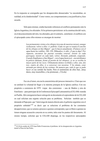 117

En la respuesta se consignaba que los desaparecidos denunciados “se encontraban, en
realidad, en la clandestinidad”. Como vemos, ese comportamiento y esa justificativa, hizo
escuela.


             Sólo para retomar, estaba haciendo referencia al conflicto permanente ente la
Iglesia Argentina y los afectados. Si los primeros persistieron en la construcción del vacío,
en el desconocimiento del otro, los afectados, por el contrario, asimilaron el conflicto con
el episcopado como ellos mismos se encargan de mostrar:


                Las permanentes visitas a los obispos (era una de nuestras tareas), aunque
                rechazaran, volver a ellos. A pedirles. Cada vez que se reunía el concilio
                de los obispos en San Miguel – que lo hacen anualmente. (Fuimos) con el
                agua hasta las rodillas, 100, 150, 200madres, ir allá. ¿Y que te digo? Por
                supuesto, encontrar las puertas cerradas...renovar, insistir en cada
                parroquia; insistir en cada lado; volver, llorando, pidiendo, exigiendo.
                Cuando llegábamos a San Miguel – con el agua hasta acá – encontrábamos
                la policía adelante, frente al portón de los obispos(...)y no se recibía la
                mayor parte de las veces. Últimamente fuimos recibidas y ellos, uno, dos
                tres, cuatro de ellos, ir a conversar con nosotras. Y los demás, estar
                mirando por detrás de las cortinas. De manera que, todo lo que se pudo
                hacer en ese sentido fue hecho. Pero el sentimiento de ellos fue(...)muy
                duros, muy insensibles; y las promesas(...)”(Lola)



             Ese era el tenor, era esa la característica del proceso interactivo. Claro que eso
no amilanó la voluntad de llegar a la máxima jerarquía de la Iglesia católica. Con ese
propósito a comienzos de 1979 viajan dos comisiones - una de Madres y otra de
Familiares - para participar de la Conferencia Episcopal Latinoamérica (CELAM) reunida
en Puebla. Ahí consiguieron hacer entrega de un documento al copresidente de la CELAM
en cual solicitan una urgente solución para su problema. Solicitan también que se
demande al Papa para que “intervenga de manera directa ante el gobierno argentino con el
propósito señalado”102 es decir: que se solucione el problema de las constantes
desapariciones; que se someta a proceso a quienes corresponda y que se libere a quienes no
tienen ninguna acusación concreta en su contra, tales eran los puntos del documento. Al
mismo tiempo, solicitan que la CELAM disponga, en los respectivos episcopados



102
   El 28 de octubre de 1979 Juan Pablo II menciona el problema de los desaparecidos en Argentina
desde la Plaza de San Pedro.




                                                                                                   117
 