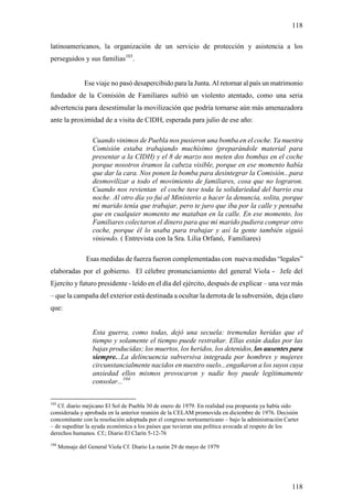 118

latinoamericanos, la organización de un servicio de protección y asistencia a los
perseguidos y sus familias103.


                Ese viaje no pasó desapercibido para la Junta. Al retornar al país un matrimonio
fundador de la Comisión de Familiares sufrió un violento atentado, como una seria
advertencia para desestimular la movilización que podría tornarse aún más amenazadora
ante la proximidad de a visita de CIDH, esperada para julio de ese año:

                   Cuando vinimos de Puebla nos pusieron una bomba en el coche. Ya nuestra
                   Comisión estaba trabajando muchísimo (preparándole material para
                   presentar a la CIDH) y el 8 de marzo nos meten dos bombas en el coche
                   porque nosotros éramos la cabeza visible, porque en ese momento había
                   que dar la cara. Nos ponen la bomba para desintegrar la Comisión...para
                   desmovilizar a todo el movimiento de familiares, cosa que no lograron.
                   Cuando nos revientan el coche tuve toda la solidariedad del barrio esa
                   noche. Al otro día yo fui al Ministerio a hacer la denuncia, solita, porque
                   mi marido tenía que trabajar, pero te juro que iba por la calle y pensaba
                   que en cualquier momento me mataban en la calle. En ese momento, los
                   Familiares colectaron el dinero para que mi marido pudiera comprar otro
                   coche, porque él lo usaba para trabajar y así la gente también siguió
                   viniendo. ( Entrevista con la Sra. Lilia Orfanó, Familiares)

                 Esas medidas de fuerza fueron complementadas con nueva medidas “legales”
elaboradas por el gobierno. El célebre pronunciamiento del general Viola - Jefe del
Ejercito y futuro presidente - leído en el día del ejército, después de explicar – una vez más
– que la campaña del exterior está destinada a ocultar la derrota de la subversión, deja claro
que:


                   Esta guerra, como todas, dejó una secuela: tremendas heridas que el
                   tiempo y solamente el tiempo puede restrañar. Ellas están dadas por las
                   bajas producidas; los muertos, los heridos, los detenidos, los ausentes para
                   siempre...La delincuencia subversiva integrada por hombres y mujeres
                   circunstancialmente nacidos en nuestro suelo...engañaron a los suyos cuya
                   ansiedad ellos mismos provocaron y nadie hoy puede legítimamente
                   consolar...104


103
   Cf. diario mejicano El Sol de Puebla 30 de enero de 1979. En realidad esa propuesta ya había sido
considerada y aprobada en la anterior reunión de la CELAM promovida en diciembre de 1976. Decisión
concomitante con la resolución adoptada por el congreso norteamericano – bajo la administración Carter
– de supeditar la ayuda económica a los países que tuvieran una política avocada al respeto de los
derechos humanos. Cf.; Diario El Clarín 5-12-76
104
      Mensaje del General Viola Cf. Diario La razón 29 de mayo de 1979




                                                                                                   118
 