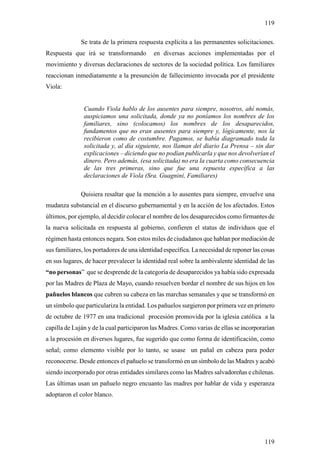 119

              Se trata de la primera respuesta explícita a las permanentes solicitaciones.
Respuesta que irá se transformando         en diversas acciones implementadas por el
movimiento y diversas declaraciones de sectores de la sociedad política. Los familiares
reaccionan inmediatamente a la presunción de fallecimiento invocada por el presidente
Viola:


               Cuando Viola hablo de los ausentes para siempre, nosotros, ahí nomás,
               auspiciamos una solicitada, donde ya no poníamos los nombres de los
               familiares, sino (colocamos) los nombres de los desaparecidos,
               fundamentos que no eran ausentes para siempre y, lógicamente, nos la
               recibieron como de costumbre. Pagamos, se había diagramado toda la
               solicitada y, al día siguiente, nos llaman del diario La Prensa – sin dar
               explicaciones – diciendo que no podían publicarla y que nos devolverían el
               dinero. Pero además, (esa solicitada) no era la cuarta como consecuencia
               de las tres primeras, sino que fue una repuesta específica a las
               declaraciones de Viola (Sra. Guagnini, Familiares)

              Quisiera resaltar que la mención a lo ausentes para siempre, envuelve una
mudanza substancial en el discurso gubernamental y en la acción de los afectados. Estos
últimos, por ejemplo, al decidir colocar el nombre de los desaparecidos como firmantes de
la nueva solicitada en respuesta al gobierno, confieren el status de individuos que el
régimen hasta entonces negara. Son estos miles de ciudadanos que hablan por mediación de
sus familiares, los portadores de una identidad específica. La necesidad de reponer las cosas
en sus lugares, de hacer prevalecer la identidad real sobre la ambivalente identidad de las
“no personas” que se desprende de la categoría de desaparecidos ya había sido expresada
por las Madres de Plaza de Mayo, cuando resuelven bordar el nombre de sus hijos en los
pañuelos blancos que cubren su cabeza en las marchas semanales y que se transformó en
un símbolo que particulariza la entidad. Los pañuelos surgieron por primera vez en primero
de octubre de 1977 en una tradicional procesión promovida por la iglesia católica a la
capilla de Luján y de la cual participaron las Madres. Como varias de ellas se incorporarían
a la procesión en diversos lugares, fue sugerido que como forma de identificación, como
señal; como elemento visible por lo tanto, se usase un pañal en cabeza para poder
reconocerse. Desde entonces el pañuelo se transformó en un símbolo de las Madres y acabó
siendo incorporado por otras entidades similares como las Madres salvadoreñas e chilenas.
Las últimas usan un pañuelo negro encuanto las madres por hablar de vida y esperanza
adoptaron el color blanco.




                                                                                         119
 